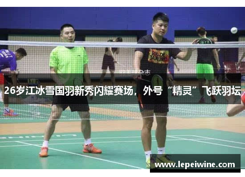 26岁江冰雪国羽新秀闪耀赛场，外号“精灵”飞跃羽坛